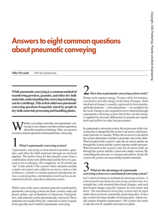 Copyright, CSC Publishing, Powder and Bulk Engineering
Answers to eight common questions
about pneumatic conveying

Mike Weyandt         Nol-Tec Systems Inc.




While pneumatic conveying is a common method of
transferring powders, granules, and other dry bulk
materials, understanding this conveying technology
                                                                 2      How does a pneumatic conveying system work?
                                                                 Doing work requires energy. To turn a bolt, for instance,
                                                                 you need to provide energy in the form of torque. Such
can be a challenge. This article addresses pneumatic             mechanical torque is usually expressed in foot-pounds,
conveying questions frequently asked by people in                and both elements — feet and pounds — are needed to do
dry bulk materials processing and handling plants.               the work. Energy is also required to move material through
                                                                 a pneumatic conveying system, but in this case the energy
                                                                 is supplied by pressure differential (in pounds per square
                                                                 inch) and airflow (in cubic feet per minute).


W
          hether your plant currently uses pneumatic con-
          veying or not, chances are that you have questions
          about this transfer technology. Here are answers       In a pneumatic conveying system, the air pressure in the con-
to some common questions about pneumatic conveying.              veying line is changed by the system’s air mover, which gen-
                                                                 erates pressure or vacuum. Where the air mover is located in
                                                                 the system determines whether it generates one or the other:

1      What’s a pneumatic conveying system?
A pneumatic conveying system transfers powders, gran-
                                                                 When located at the system’s start, the air mover pushes air
                                                                 through the system and the system operates under pressure.
                                                                 When located at the system’s end, the air mover pulls air
                                                                 through the system and the system runs under vacuum. By
ules, and other dry bulk materials through an enclosed           controlling the pressure or vacuum and airflow inside the
pipeline. The motive force for this transfer comes from a        system, the system can successfully transfer materials.
combination of pressure differential and the flow of a gas,
such as air or nitrogen. (For simplicity, we’ll call the gas
“air” in this article.) The system’s basic elements include
a motive air source (also called an air mover, such as a fan
or blower), a feeder or similar material-introduction de-
vice, a conveying line, a termination vessel (such as an air-
                                                                 3      What are the advantages of a pneumatic
                                                                 conveying system over a mechanical conveying system?
material receiver), and a dust collection system.                Let’s start by looking at mechanical conveying systems. A
                                                                 conventional mechanical conveying system runs in a
                                                                 straight line, with minimal directional changes, and each
While some of the most common materials transferred by           directional change typically requires its own motor and
pneumatic conveying systems are flour, cement, sand, and         drive. The mechanical conveying system may be open
plastic pellets, any of hundreds of chemicals, food prod-        rather than enclosed, potentially generating dust. It also
ucts, and minerals can be pneumatically conveyed. These          has a relatively large number of moving parts, which usu-
materials are usually fairly dry; materials in slurry or paste   ally require frequent maintenance. The system also tends
form typically aren’t suited to pneumatic conveying.             to take up a lot of valuable real estate in a plant.
 