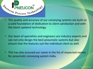• The quality and accuracy of our conveying systems are built on
a solid foundation of dedication to client satisfaction and with
the latest updated technology.
• Our team of specialists and engineers are industry experts and
can not only design the best pneumatic systems but also
ensure that the features suit the individual client as well.
• This has also ensured our name in the list of respected names
for pneumatic conveying system India.

 