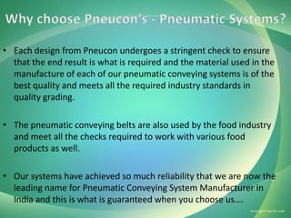 • Each design from Pneucon undergoes a stringent check to ensure
that the end result is what is required and the material used in the
manufacture of each of our pneumatic conveying systems is of the
best quality and meets all the required industry standards in
quality grading.
• The pneumatic conveying belts are also used by the food industry
and meet all the checks required to work with various food
products as well.
• Our systems have achieved so much reliability that we are now the
leading name for Pneumatic Conveying System Manufacturer in
India and this is what is guaranteed when you choose us….

 