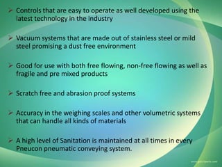  Controls that are easy to operate as well developed using the
latest technology in the industry
 Vacuum systems that are made out of stainless steel or mild
steel promising a dust free environment
 Good for use with both free flowing, non-free flowing as well as
fragile and pre mixed products
 Scratch free and abrasion proof systems

 Accuracy in the weighing scales and other volumetric systems
that can handle all kinds of materials
 A high level of Sanitation is maintained at all times in every
Pneucon pneumatic conveying system.

 