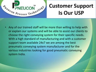 Customer Support
Is Our USP
• Any of our trained staff will be more than willing to help with
or explain our systems and will be able to assist our clients to
choose the right conveying system for their specific needs.
With a high standard of manufacturing and with a customer
support team available 24x7 we are among the best
pneumatic conveying system manufacturer and for the
various industries looking for good pneumatic conveying
system India.

 