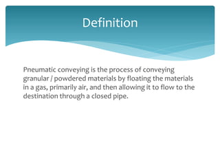 Pneumatic conveying is the process of conveying
granular / powdered materials by floating the materials
in a gas, primarily air, and then allowing it to flow to the
destination through a closed pipe.
Definition
 