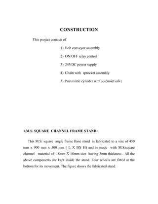 CONSTRUCTION
This project consists of
1) Belt conveyor assembly
2) ON/OFF relay control
3) 24VDC power supply
4) Chain with sprocket assembly
5) Pneumatic cylinder with solenoid valve
1.M.S. SQUARE CHANNEL FRAME STAND :
This M.S. square angle frame Base stand is fabricated to a size of 450
mm x 900 mm x 500 mm ( L X BX H) and is made with M.S.square
channel material of 18mm X 18mm size having 3mm thickness . All the
above components are kept inside the stand. Four wheels are fitted at the
bottom for its movement. The figure shows the fabricated stand.
 