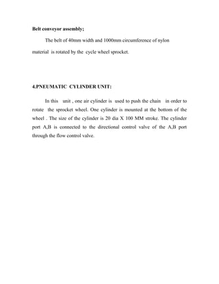 Belt conveyor assembly;
The belt of 40mm width and 1000mm circumference of nylon
material is rotated by the cycle wheel sprocket.
4.PNEUMATIC CYLINDER UNIT:
In this unit , one air cylinder is used to push the chain in order to
rotate the sprocket wheel. One cylinder is mounted at the bottom of the
wheel . The size of the cylinder is 20 dia X 100 MM stroke. The cylinder
port A,B is connected to the directional control valve of the A,B port
through the flow control valve.
 