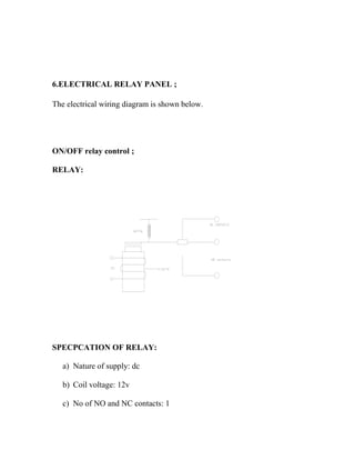 6.ELECTRICAL RELAY PANEL ;
The electrical wiring diagram is shown below.
ON/OFF relay control ;
RELAY:
SPECPCATION OF RELAY:
a) Nature of supply: dc
b) Coil voltage: 12v
c) No of NO and NC contacts: 1
 