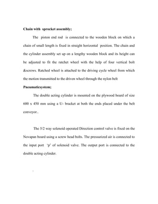 Chain with sprocket assembly;
The piston end rod is connected to the wooden block on which a
chain of small length is fixed in straight horizontal position. The chain and
the cylinder assembly set up on a lengthy wooden block and its height can
be adjusted to fit the ratchet wheel with the help of four vertical bolt
&screws. Ratched wheel is attached to the driving cycle wheel from which
the motion transmitted to the driven wheel through the nylon belt
Pneumaticsystem;
The double acting cylinder is mounted on the plywood board of size
600 x 450 mm using a U- bracket at both the ends placed under the belt
conveyor..
The 5/2 way solenoid operated Direction control valve is fixed on the
Novapan board using a screw head bolts. The pressurized air is connected to
the input port „p‟ of solenoid valve. The output port is connected to the
double acting cylinder.
.
 