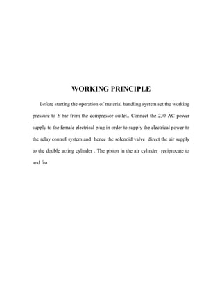 WORKING PRINCIPLE
Before starting the operation of material handling system set the working
pressure to 5 bar from the compressor outlet.. Connect the 230 AC power
supply to the female electrical plug in order to supply the electrical power to
the relay control system and hence the solenoid valve direct the air supply
to the double acting cylinder . The piston in the air cylinder reciprocate to
and fro .
 