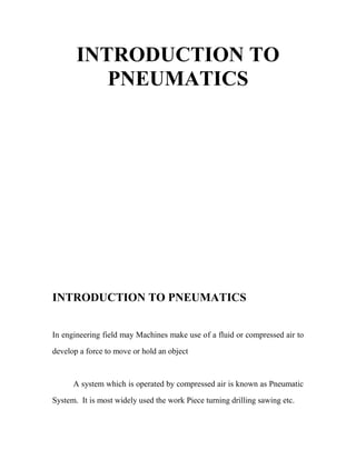 INTRODUCTION TO
PNEUMATICS
INTRODUCTION TO PNEUMATICS
In engineering field may Machines make use of a fluid or compressed air to
develop a force to move or hold an object
A system which is operated by compressed air is known as Pneumatic
System. It is most widely used the work Piece turning drilling sawing etc.
 