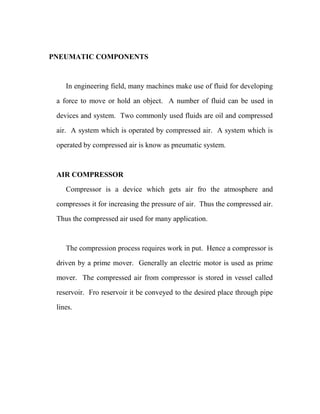PNEUMATIC COMPONENTS
In engineering field, many machines make use of fluid for developing
a force to move or hold an object. A number of fluid can be used in
devices and system. Two commonly used fluids are oil and compressed
air. A system which is operated by compressed air. A system which is
operated by compressed air is know as pneumatic system.
AIR COMPRESSOR
Compressor is a device which gets air fro the atmosphere and
compresses it for increasing the pressure of air. Thus the compressed air.
Thus the compressed air used for many application.
The compression process requires work in put. Hence a compressor is
driven by a prime mover. Generally an electric motor is used as prime
mover. The compressed air from compressor is stored in vessel called
reservoir. Fro reservoir it be conveyed to the desired place through pipe
lines.
 
