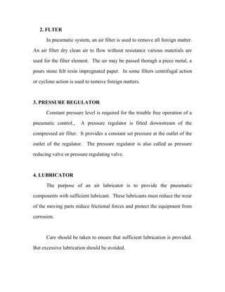 2. FLTER
In pneumatic system, an air filter is used to remove all foreign matter.
An air filter dry clean air to flow without resistance various materials are
used for the filter element. The air may be passed thorugh a piece metal, a
pours stone felt resin impregnated paper. In some filters centrifugal action
or cyclone action is used to remove foreign matters.
3. PRESSURE REGULATOR
Constant pressure level is required for the trouble free operation of a
pneumatic control., A pressure regulator is fitted downstream of the
compressed air filter. It provides a constant set pressure at the outlet of the
outlet of the regulator. The pressure regulator is also called as pressure
reducing valve or pressure regulating valve.
4. LUBRICATOR
The purpose of an air lubricator is to provide the pneumatic
components with sufficient lubricant. These lubricants must reduce the wear
of the moving parts reduce frictional forces and protect the equipment from
corrosion.
Care should be taken to ensure that sufficient lubrication is provided.
But excessive lubrication should be avoided.
 