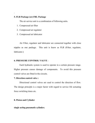 .
5. FLR Package (or) FRL Package
The air service unit is a combination of following units.
1. Compressed air filter
2. Compressed air regulator
3. Compressed air lubricator
Air Filter, regulator and lubricator are connected together with close
nipples as one package. This unit is know as FLR (Filter, regulator,
lubricator.)
6. PRESSURE CONTROL VALVE :
Each hydraulic system is used to operate in a certain pressure range.
Higher pressure causes damage of components. To avoid this pressure
control valves are fitted in the circuits.
7. Direction control valve :
Directional control valves are used to control the direction of flow.
The design principle is a major factor with regard to service life actuating
force switching times etc.
8. Piston and Cylinder
single acting pneumatic cylinder;
 