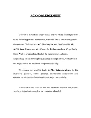 AAACCCKKKNNNOOOWWWLLLEEEDDDGGGEEEMMMEEENNNTTT
We wish to expand our sincere thanks and our whole-hearted gratitude
to the following persons. At the outset, we would like to convey our grateful
thanks to our Chairman Mr. A.C. Shanmugam, our Pro-Chancellor Mr.
A.C.S. Arun Kumar, our Vice-Chancellor Dr.Padmanaban. We profusely
thank Prof. Mr. Ganeshan, Head of the Department, Mechanical
Engineering, for his imperceptible guidance and implications, without which
our project would not have been sculpted successfully.
We express our heartfelt thanks to Mr. Rajamahendran, for his
invaluable guidance, utmost patience, inspirational coordination and
constant encouragement in completing this project successfully.
We would like to thank all the staff members, students and parents
who have helped us to complete our project as scheduled.
 