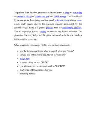 To perform their function, pneumatic cylinders impart a force by converting
the potential energy of compressed gas into kinetic energy. This is achieved
by the compressed gas being able to expand, without external energy input,
which itself occurs due to the pressure gradient established by the
compressed gas being at a greater pressure than the atmospheric pressure.
This air expansion forces a piston to move in the desired direction. The
piston is a disc or cylinder, and the piston rod transfers the force it develops
to the object to be moved.
When selecting a pneumatic cylinder, you must pay attention to:
 how far the piston extends when activated, known as "stroke"
 surface area of the piston face, known as "bore size"
 action type
 pressure rating, such as "50 PSI"
 type of connection to each port, such as "1/4" NPT"
 must be rated for compressed air use
 mounting method
 