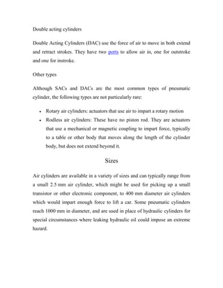 Double acting cylinders
Double Acting Cylinders (DAC) use the force of air to move in both extend
and retract strokes. They have two ports to allow air in, one for outstroke
and one for instroke.
Other types
Although SACs and DACs are the most common types of pneumatic
cylinder, the following types are not particularly rare:
 Rotary air cylinders: actuators that use air to impart a rotary motion
 Rodless air cylinders: These have no piston rod. They are actuators
that use a mechanical or magnetic coupling to impart force, typically
to a table or other body that moves along the length of the cylinder
body, but does not extend beyond it.
Sizes
Air cylinders are available in a variety of sizes and can typically range from
a small 2.5 mm air cylinder, which might be used for picking up a small
transistor or other electronic component, to 400 mm diameter air cylinders
which would impart enough force to lift a car. Some pneumatic cylinders
reach 1000 mm in diameter, and are used in place of hydraulic cylinders for
special circumstances where leaking hydraulic oil could impose an extreme
hazard.
 