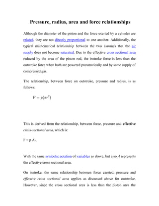 Pressure, radius, area and force relationships
Although the diameter of the piston and the force exerted by a cylinder are
related, they are not directly proportional to one another. Additionally, the
typical mathematical relationship between the two assumes that the air
supply does not become saturated. Due to the effective cross sectional area
reduced by the area of the piston rod, the instroke force is less than the
outstroke force when both are powered pneumatically and by same supply of
compressed gas.
The relationship, between force on outstroke, pressure and radius, is as
follows:
This is derived from the relationship, between force, pressure and effective
cross-sectional area, which is:
F = p A,
With the same symbolic notation of variables as above, but also A represents
the effective cross sectional area.
On instroke, the same relationship between force exerted, pressure and
effective cross sectional area applies as discussed above for outstroke.
However, since the cross sectional area is less than the piston area the
 