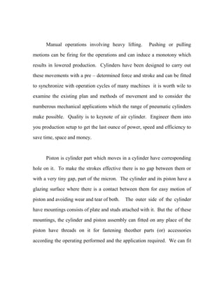 Manual operations involving heavy lifting. Pushing or pulling
motions can be firing for the operations and can induce a monotony which
results in lowered production. Cylinders have been designed to carry out
these movements with a pre – determined force and stroke and can be fitted
to synchronize with operation cycles of many machines it is worth wile to
examine the existing plan and methods of movement and to consider the
numberous mechanical applications which the range of pneumatic cylinders
make possible. Quality is to keynote of air cylinder. Engineer them into
you production setup to get the last ounce of power, speed and efficiency to
save time, space and money.
Piston is cylinder part which moves in a cylinder have corresponding
hole on it. To make the strokes effective there is no gap between them or
with a very tiny gap, part of the micron. The cylinder and its piston have a
glazing surface where there is a contact between them for easy motion of
piston and avoiding wear and tear of both. The outer side of the cylinder
have mountings consists of plate and studs attached with it. But the of these
mountings, the cylinder and piston assembly can fitted on any place of the
piston have threads on it for fastening theother parts (or) accessories
according the operating performed and the application required. We can fit
 