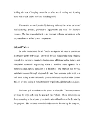 holding devices, Clamping materials or other metal cutting and forming
ports with which can be movable with the piston.
Pneumatics are used practically in every industry for a wide variety of
manufacturing process, pneumatics equipments are used for multiple
reasons. The best reason is that it is air powered ordinary air turns out to be
very excellent as a fluid power components.
Solenoid Valve :
In order to automate the air flow in our system we have to provide an
electrically controlled valves. Electrical devices can provide more effective
control, less expensive interlocks having many additional safety features and
simplified automatic sequencing when a machine must operate in a
hazardous area, remote actuation is a desirable. The operator can provide
satisfactory control though electrical devices from a remote point with in a
safe area, uding a semi automatic system and these electrical flow control
devices are also in use in full automation by providing proper action signals.
Push and pull actuation can be priced b solenoids. These movements
are used to open and close the pop pet type valves. These actuations are
done according to the signals given to the solenoid coil when the decided by
the program. The outlet of solenoiud coil when the decided by the program,.
 