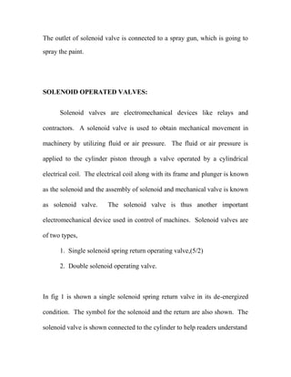 The outlet of solenoid valve is connected to a spray gun, which is going to
spray the paint.
SOLENOID OPERATED VALVES:
Solenoid valves are electromechanical devices like relays and
contractors. A solenoid valve is used to obtain mechanical movement in
machinery by utilizing fluid or air pressure. The fluid or air pressure is
applied to the cylinder piston through a valve operated by a cylindrical
electrical coil. The electrical coil along with its frame and plunger is known
as the solenoid and the assembly of solenoid and mechanical valve is known
as solenoid valve. The solenoid valve is thus another important
electromechanical device used in control of machines. Solenoid valves are
of two types,
1. Single solenoid spring return operating valve,(5/2)
2. Double solenoid operating valve.
In fig 1 is shown a single solenoid spring return valve in its de-energized
condition. The symbol for the solenoid and the return are also shown. The
solenoid valve is shown connected to the cylinder to help readers understand
 