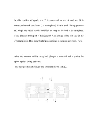 In this position of spool, port P is connected to port A and port B is
connected to tank or exhaust (i.e. atmosphere) if air is used. Spring pressure
(S) keeps the spool in this condition as long as the coil is de energized.
Fluid pressure from port P through port A is applied to the left side of the
cylinder piston. Thus the cylinder piston moves in the right direction. Now
when the solenoid coil is energized, plunger is attracted and it pushes the
spool against spring pressure.
The new position of plunger and spool are shown in fig 2.
 