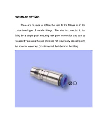 PNEUMATIC FITTINGS:
There are no nuts to tighten the tube to the fittings as in the
conventional type of metallic fittings. The tube is connected to the
fitting by a simple push ensuring leak proof connection and can be
released by pressing the cap and does not require any special tooling
like spanner to connect (or) disconnect the tube from the fitting.
 