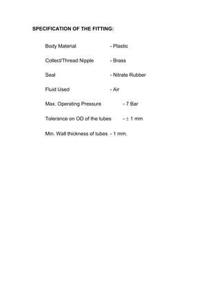 SPECIFICATION OF THE FITTING:
Body Material - Plastic
Collect/Thread Nipple - Brass
Seal - Nitrate Rubber
Fluid Used - Air
Max. Operating Pressure - 7 Bar
Tolerance on OD of the tubes -  1 mm
Min. Wall thickness of tubes - 1 mm.
 