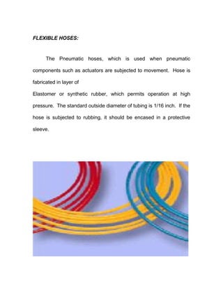 FLEXIBLE HOSES:
The Pneumatic hoses, which is used when pneumatic
components such as actuators are subjected to movement. Hose is
fabricated in layer of
Elastomer or synthetic rubber, which permits operation at high
pressure. The standard outside diameter of tubing is 1/16 inch. If the
hose is subjected to rubbing, it should be encased in a protective
sleeve.
 