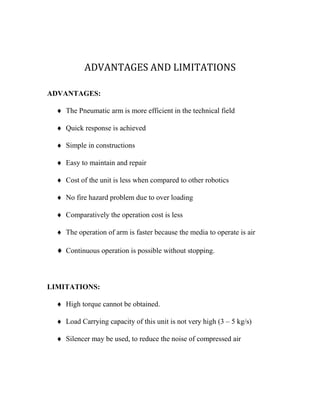ADVANTAGES AND LIMITATIONS
ADVANTAGES:
 The Pneumatic arm is more efficient in the technical field
 Quick response is achieved
 Simple in constructions
 Easy to maintain and repair
 Cost of the unit is less when compared to other robotics
 No fire hazard problem due to over loading
 Comparatively the operation cost is less
 The operation of arm is faster because the media to operate is air
 Continuous operation is possible without stopping.
LIMITATIONS:
 High torque cannot be obtained.
 Load Carrying capacity of this unit is not very high (3 – 5 kg/s)
 Silencer may be used, to reduce the noise of compressed air
 
