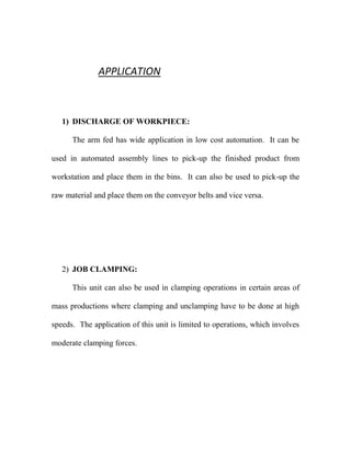 APPLICATION
1) DISCHARGE OF WORKPIECE:
The arm fed has wide application in low cost automation. It can be
used in automated assembly lines to pick-up the finished product from
workstation and place them in the bins. It can also be used to pick-up the
raw material and place them on the conveyor belts and vice versa.
2) JOB CLAMPING:
This unit can also be used in clamping operations in certain areas of
mass productions where clamping and unclamping have to be done at high
speeds. The application of this unit is limited to operations, which involves
moderate clamping forces.
 