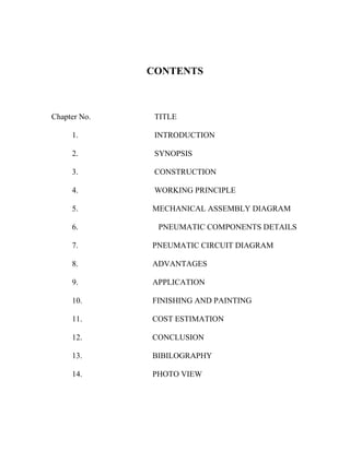CONTENTS
Chapter No. TITLE
1. INTRODUCTION
2. SYNOPSIS
3. CONSTRUCTION
4. WORKING PRINCIPLE
5. MECHANICAL ASSEMBLY DIAGRAM
6. PNEUMATIC COMPONENTS DETAILS
7. PNEUMATIC CIRCUIT DIAGRAM
8. ADVANTAGES
9. APPLICATION
10. FINISHING AND PAINTING
11. COST ESTIMATION
12. CONCLUSION
13. BIBILOGRAPHY
14. PHOTO VIEW
 