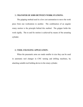3) TRANSFER OF JOBS BETWEEN WORK STATIONS:
The gripping method used in a low cost automation to move the work
piece from one workstation to another. The combination of an angular
rotary motion is the principle behind this method. The gripper holds the
work rigidly. The to and fro motion is achieved by means of the actuating
cylinder.
4) TOOL CHANGING APPLICATION:
When the pneumatic arms are made smaller in size they can be used
in automatic tool changer in CNC turning and drilling machines, by
attaching suitable tool holding device to the rotary cylinder.
 