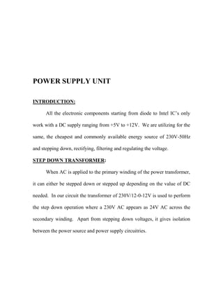 POWER SUPPLY UNIT
INTRODUCTION:
All the electronic components starting from diode to Intel IC‟s only
work with a DC supply ranging from +5V to +12V. We are utilizing for the
same, the cheapest and commonly available energy source of 230V-50Hz
and stepping down, rectifying, filtering and regulating the voltage.
STEP DOWN TRANSFORMER:
When AC is applied to the primary winding of the power transformer,
it can either be stepped down or stepped up depending on the value of DC
needed. In our circuit the transformer of 230V/12-0-12V is used to perform
the step down operation where a 230V AC appears as 24V AC across the
secondary winding. Apart from stepping down voltages, it gives isolation
between the power source and power supply circuitries.
 