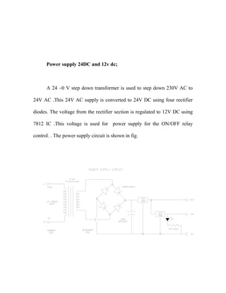 Power supply 24DC and 12v dc;
A 24 –0 V step down transformer is used to step down 230V AC to
24V AC .This 24V AC supply is converted to 24V DC using four rectifier
diodes. The voltage from the rectifier section is regulated to 12V DC using
7812 IC .This voltage is used for power supply for the ON/OFF relay
control. . The power supply circuit is shown in fig.
 