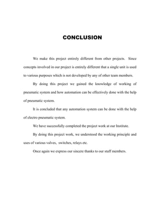 CONCLUSION
We make this project entirely different from other projects. Since
concepts involved in our project is entirely different that a single unit is used
to various purposes which is not developed by any of other team members.
By doing this project we gained the knowledge of working of
pneumatic system and how automation can be effectively done with the help
of pneumatic system.
It is concluded that any automation system can be done with the help
of electro pneumatic system.
We have successfully completed the project work at our Institute.
By doing this project work, we understood the working principle and
uses of various valves, switches, relays etc.
Once again we express our sincere thanks to our staff members.
 