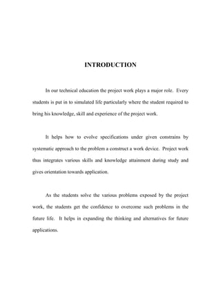 INTRODUCTION
In our technical education the project work plays a major role. Every
students is put in to simulated life particularly where the student required to
bring his knowledge, skill and experience of the project work.
It helps how to evolve specifications under given constrains by
systematic approach to the problem a construct a work device. Project work
thus integrates various skills and knowledge attainment during study and
gives orientation towards application.
As the students solve the various problems exposed by the project
work, the students get the confidence to overcome such problems in the
future life. It helps in expanding the thinking and alternatives for future
applications.
 