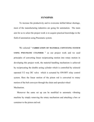 SYNOPSIS
To increase the productivity and to overcome skilled labour shortage,
most of the manufacturing industries are going for automation. The main
aim for us to select the project work is to acquire practical knowledge in the
field of automation using Pneumatic system.
We selected “ FABRICATION OF MATERIAL CONVEYING SYSTEM
USING PNEUMATIC CYLINDER ” as our project work and we used
principles of converting linear reciprocating motion into rotary motion in
developing this project work, the material handling mechanism is achieved
by reciprocating the double acting cylinder which is controlled by solenoid
operated 5/2 way DC valve which is actuated by ON/OFF relay control
system. Here the linear motion of the piston rod is converted to rotary
motion of the belt conveyor through the chain and sprocket wheel
Mechanism.
Moreover the same set up can be modified to automatic vibrating
machine by simply removing the rotary mechanism and attaching a box or
container to the piston end rod.
 