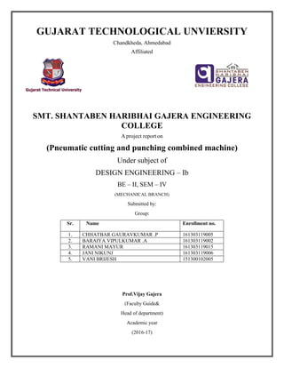 GUJARAT TECHNOLOGICAL UNVIERSITY
Chandkheda, Ahmedabad
Affiliated
SMT. SHANTABEN HARIBHAI GAJERA ENGINEERING
COLLEGE
A project report on
(Pneumatic cutting and punching combined machine)
Under subject of
DESIGN ENGINEERING – Ib
BE – II, SEM – IV
(MECHANICAL BRANCH)
Submitted by:
Group:
Sr. Name Enrollment no.
1. CHHATBAR GAURAVKUMAR .P 161303119005
2. BARAIYA VIPULKUMAR .A 161303119002
3. RAMANI MAYUR 161303119015
4. JANI NIKUNJ 161303119006
5. VANI BRIJESH 151300102005
Prof.Vijay Gajera
(Faculty Guide&
Head of department)
Academic year
(2016-17)
 