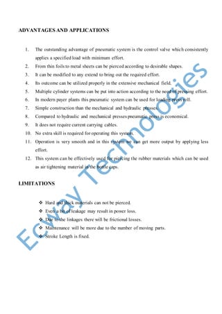 ADVANTAGES AND APPLICATIONS
1. The outstanding advantage of pneumatic system is the control valve which consistently
applies a specified load with minimum effort.
2. From thin foils to metal sheets can be pierced according to desirable shapes.
3. It can be modified to any extend to bring out the required effort.
4. Its outcome can be utilized properly in the extensive mechanical field.
5. Multiple cylinder systems can be put into action according to the need of pressing effort.
6. In modern payer plants this pneumatic system can be used for loading press roll.
7. Simple construction than the mechanical and hydraulic presses.
8. Compared to hydraulic and mechanical presses pneumatic press is economical.
9. It does not require current carrying cables.
10. No extra skill is required for operating this system.
11. Operation is very smooth and in this system we can get more output by applying less
effort.
12. This system can be effectively used for piercing the rubber materials which can be used
as air tightening material in the bottle caps.
LIMITATIONS
 Hard and thick materials can not be pierced.
 Even a bit of leakage may result in power loss.
 Due to the linkages there will be frictional losses.
 Maintenance will be more due to the number of moving parts.
 Stroke Length is fixed.
 