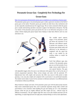 http://www.greasegunz.info




    Pneumatic Grease Gun - Completely New Technology For
                                         Grease Guns
http://www.greasegunz.info/pneumatic-grease-gun-a-completely-new-technology-of-grease-guns/
The pneumatic grease gun or air powered grease gun is really a great new invention in the field of
grease guns on the market. Pneumatic grease gun actually are rather heavy duty mechanisms and
are also especially manufactured just for rugged usage. The air motor connected within the grease
gun is usually itself priming and allow consumer to apply it for lubrications with power. The flip
over feature of the pneumatic grease gun permits the user to use lubrication and grease to work
surface without sloping plus grease bypass hence helping to make them effective and very neat
and clean to use.

                                                                    The variable speed capacity
                                                                    trigger of the pneumatic grease
                                                                    gun allows the customers to use
                                                                    lubricants with different speeds.
                                                                    It permits the consumers to use
                                                                    the grease guns further safely and
                                                                    effectively as the lubrication is
                                                                    completed with the speed this
                                                                    really is just needed by the
                                                                    working surface or maybe the
                                                                    mechanism.

                                                                    You'll find different types plus
                                                                  varieties of the pneumatic grease
                                                                  gun you can find currently. Every
                                                                  single various model features its
                                                                  own special function. The guns
with adjustable triggers allow the users to use lubricants with superior flow as well as the ease of
entirely programmed operations. Many various designs and styles with the particular 30",
high-pressure hose with coupler and accessory clip offers easy access to lube points to make
greasing a very easy plus simpler job compared with as previously it was performed manually.
The slender nozzle makes it easier for the customers to lubricate enclosed or very difficult portions
of mechanism without any difficulty.

Many brand-new designs and styles of the pneumatic grease gun with the patent pump structure
helps ensure uninterrupted grease flow, and its particular ergonomic design offers comfort and
good balance to the consumers while handling the gun and making use of it. The atmospheric
pressure within the gun are slightly different and offer simple and easy , efficient usage for
different circumstances. The gun supplies high flow rates at low plus medium pressures just for
rapid filling, or maybe high pressures for tight joints, blocked fittings as well as track adjustments.
 