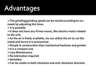 The grinding/grinding speed can be varied according to our
needs by adjusting the timer.
It is portable
It does not have any Prime mover, like electric motor related
to the unit.
As the air is freely available, we can utilize the air to cut the
metal and hence it is economical.
Simple in construction than mechanical hacksaw and grinder
It is a compact one
Less Maintenance
No lubrication required
Noiseless
Can be rotate in both clockwise and anti-clockwise direction
 
