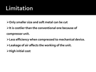 Only smaller size and soft metal can be cut
It is costlier than the conventional one because of
compressor unit.
Less efficiency when compressed to mechanical device.
Leakage of air affects the working of the unit.
High initial cost
 
