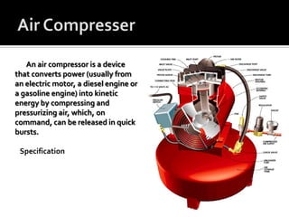 An air compressor is a device
that converts power (usually from
an electric motor, a diesel engine or
a gasoline engine) into kinetic
energy by compressing and
pressurizing air, which, on
command, can be released in quick
bursts.
Specification
 