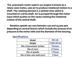 The pneumatic motor used in our project is known as a
rotary vane motor, uses air to produce rotational motion to a
shaft.The rotating element is a slotted rotor which is
mounted on a drive shaft. Air is pumped through the motor
input which pushes on the vanes creating the rotational
motion of the central shaft.
 Rotation speeds can vary between 100 and 25,000 rpm
depending on several factors which include the amount of air
pressure at the motor inlet and the diameter of the housing.
Model BVS 130
Weight 0.286/.587 kg
Dia of pneumatic turbine 70.6mm
Dia of rotor 67.6mm
Dia of spindle 7.93mm
Dia of inlet and outlet port 3.9mm
Specifications
 