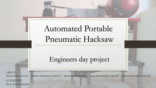 Automated Portable
Pneumatic Hacksaw
Engineers day project
GROUP:
Shibin Babu 1661451 , Philbert Mendonca 1661441 , Akhil Harold 1661402 , Andre Mascarenhas 1661407 , Mohammed Akhil 1661516
GUIDED BY:
Prof. Sajna Panigrahi
 