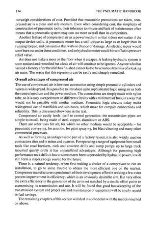 134 THE PNEUMATIC HANDBOOK
outweigh considerations of cost. Provided that reasonable precautions are taken, com-
pressed air is a clean and safe medium. Even when considering cost, the simplicity of
construction of pneumatic tools, their tolerance to misuse and lack of maintenance often
means that a pneumatic system may cost no more overall than its competitors.
Another feature of compressed air as a power medium is that it does not matter if the
output device stalls. A pneumatic motor has a stall torque as large as or larger than its
running torque, and can sustain that with no chance of damage. An electric motor would
soon burn out under these conditions, and an hydraulic motor would blow off at its pressure
relief valve.
Air does not make a mess on the floor when it escapes. A leaking hydraulic system is
soon noticed and remedied but a leak of air will continue to be ignored. Anyone who has
visited a factory after the shift has finished cannot fail to have noticed the hiss of a leaking
air main. The waste that this represents can be easily and cheaply remedied.
Overall advantages of compressed air
The use of compressed air in low cost automation using simple pneumatic cylinders and
valves is widespread. It is possible to introduce quite sophisticated logic using air as both
the control medium and the power medium. The connections are simply made with nylon
tube, so it is easy to experiment on different circuits with a minimum of fuss, in a way that
would not be possible with another medium. Pneumatic logic circuits today make
widespread use of manifolds and sub-bases, which make for compact connections and
reliability. This is discussed elsewhere in the text.
Compressed air easily lends itself to central generation; the transmission pipes are
simple to install, being made of steel, copper, aluminium or ABS.
There are other uses for air, for which no other medium would be acceptable - for
pneumatic conveying, for aeration, for paint spraying, for blast-cleaning and many other
commercial processes.
As well as forming an indispensable part of a factory layout, it is also widely used on
contractors sites and in mines and quarries. For operating a range of equipment from small
tools like road breakers, rock and concrete drills and sump pumps up to large track
mounted quarry drills it has unparalleled advantages. Although for powering high
performance rock drills it has to some extent been superseded by hydraulic power, it will
still form a major energy source for the future.
There is a natural tendency, when first making a choice of a compressor to run an
installation, to go to some trouble to obtain the most efficient one on the market.
Compressor manufacturers spend much of their development effort in seeking a few extra
percent improvement in efficiency, which is an obviously desirable aim. But very often
the extra efficiency in the generation of the air is not matched by a similar effort put in to
economising its transmission and use. It will be found that good housekeeping of the
transmission system and proper use and maintenance of equipment will be amply repaid
in fuel savings.
The remaining chapters of this section will deal in some detail with the matters touched
on above.
 