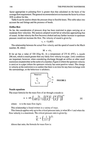 144 THE PNEUMATIC HANDBOOK
factor appropriate to pulsating flow is greater than that calculated on the basis of the
average flow requirement. The general recommendation is to increase the factor by at least
50% to allow for this.
Table 6 can be used to obtain the pressure drop in flexible hoses. This table takes into
account the end fittings and the presence of bends.
Orifice flow
So far, the consideration of pressure drop has been restricted to pipes carrying air at
moderate flow velocities. The analysis adopted would fail at velocities approaching that
of sound. At that velocity the flow becomes choked and any further increase in upstream
pressure would not increase the flow. The velocity of sound is given by:
v~ = ~/(7 RT)
The relationship between the actual flow velocity and the speed of sound is the Mach
number, M, where
M = v/vs
R for air has a value of 320 J/(kg K). At a temperature of 273 K (0°C), vs equals
296 m/s, which is much greater than any likely flow velocity in a pipe. Sonic conditions
are important, however, when considering discharge through an orifice or other small
restriction situated either at the outlet of a chamber, Figure 2 (where the upstream velocity
is zero) or in a pipe (where the upstream velocity has some positive value). The change
in velocity at the restriction is so sudden that there is no time for any heat exchange with
the surroundings, so the behaviour is adiabatic.
Nozzle equations
Reservoir L P
1
Po
To
Vo=O ~ w
, , ,J
FIGURE 2
The exact formula for the mass flow of air through a nozzle is:
(p, f 05
[6]
where: w is the mass flow (kg/s).
This relationship is found written in a variety of ways.
This formula applies only up to the critical pressure ratio, ie when M = 1 and when the
flow velocity is a maximum. The critical pressure ratio is given by:
Pl _ "Y ,
Po + 1
Above that ratio, the formula for mass flow is:
 