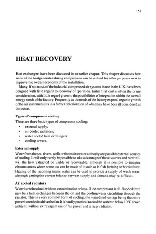 155
HEAT RECOVERY
Heat exchangers have been discussed in an earlier chapter. This chapter discusses how
some of the heat generated during compression can be utilised for other purposes so as to
improve the overall economy of the installation.
Many, if not most, of the industrial compressed air systems in use in the U.K. have been
designed with little regard to economy of operation. Initial first cost is often the prime
consideration, with little regard given to the possibilities of integration within the overall
energy needs of the factory. Frequently as the needs of the factory expand, organic growth
of the air system results in a further deterioration of what may have been ill considered at
the outset.
Types of compressor cooling
There are three basic types of compressor cooling:
• external supply;
• air cooled radiators;
• water cooled heat exchangers;
• cooling towers.
External supply
Water from the sea, rivers, wells or the mains water authority are possible external sources
of cooling. It will only rarely be possible to take advantage of these sources and rarer still
will the heat extracted be usable or recoverable, although it is possible to imagine
circumstances where some use can be made of it such as in fish farming or horticulture.
Heating of the incoming mains water can be used to provide a supply of wash water,
although getting the correct balance between supply and demand may be difficult.
Air cooled radiators
Water is recirculated without contamination or loss. If the compressor is oil-flooded there
may be a heat exchanger between the oil and the cooling water circulating through the
radiator. This is a very common form of cooling, the main disadvantage being that extra
power is needed to drive the fan. It is hardly practical to cool the water to below 10°C above
ambient, without extravagant use of fan power and a large radiator.
 