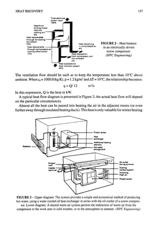 HEAT RECOVERY 157
Total electrical ~Br
power input
1
Heat from
driving motor
(led into
cooling air)
9%
Heat recoverable
through oil cooling
(oil cooler)
72%
Heat recoverable
through compressed air
cooling (aftercooler)
13%
t remaining
~mpressed air
ation
ressor unit
it
Heat available for
heat recovery system
94%
FIGURE 2- Heat balance
in an electrically driven
screw compressor.
(HPCEngineering)
The ventilation flow should be such as to keep the temperature less than 10°C above
ambient. When Cp= 1000 J/(kg K), p = 1.2 kg/m 3and AT = 10°C, the relationship becomes:
q = Q/12 m3/s
In this expression, Q is the heat in kW.
A typical heat flow diagram is presented in Figure 2; the actual heat flow will depend
on the particular circumstances.
Almost all the heat can be passed into heating the air in the adjacent rooms (or even
further away through insulated heating ducts). This heat is only valuable for winter heating
Radiator
Plusair screw
Heat
exchanger
Additional heating
element
Hot water
storage tank
Hinged
vent
Usable
warm a
Air outlet
during summer
Ducting
conduit system
Incoming
fresh air
Plusair =crew
FIGURE 3 - Upper diagram: The system provides a simple and economical method of producing
hot water, using a watercooled oil heatexchanger in series with the oil cooler of a screw compres-
sor. Lower diagram: A ducted warm air system permitsthe redirection of warm air from the
compressor to the work area in cold weather, or to the atmosphere in summer. (HPCEngineering)
 