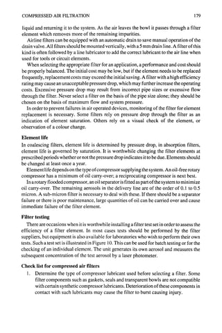 COMPRESSED AIR FILTRATION 179
liquid and returning it to the system. As the air leaves the bowl it passes through a filter
element which removes more of the remaining impurities.
Airline filters can be equipped with an automatic drain to save manual operation of the
drain valve. All filters should be mounted vertically, with a 5 mm drain line. A filter of this
kind is often followed by a line lubricator to add the correct lubricant to the air line when
used for tools or circuit elements.
When selecting the appropriate filter for an application, a performance and cost should
be properly balanced. The initial cost may be low, but if the element needs to be replaced
frequently, replacement costs may exceed the initial saving. A filter with a high efficiency
rating may cause an unacceptable pressure drop, which may further increase the operating
costs. Excessive pressure drop may result from incorrect pipe sizes or excessive flow
through the filter. Never select a filter on the basis of the pipe size alone; they should be
chosen on the basis of maximum flow and system pressure.
In order to prevent failures in air operated devices, monitoring of the filter for element
replacement is necessary. Some filters rely on pressure drop through the filter as an
indication of element saturation. Others rely on a visual check of the element, or
observation of a colour change.
Element life
In coalescing filters, element life is determined by pressure drop, in absorption filters,
element life is governed by saturation. It is worthwhile changing the filter elements at
prescribed periods whether or not the pressure drop indicates it to be due. Elements should
be changed at least once a year.
Element life depends on the type of compressor supplying the system. An oil-free rotary
compressor has a minimum of oil carry-over; a reciprocating compressor is next best.
In a rotary flooded compressor, an oil separator is fitted as part of the system to minimize
oil carry-over. The remaining aerosols in the delivery line are of the order of 0.1 to 0.5
micron. A sub-micron filter is necessary to deal with these. If there should be a separator
failure or there is poor maintenance, large quantities of oil can be carried over and cause
immediate failure of the filter element.
Filter testing
There are occasions when it is worthwhile installing a filter test set in order to assess the
efficiency of a filter element. In most cases tests should be performed by the filter
suppliers, but equipment is also available for laboratories who wish to perform their own
tests. Such a test set is illustrated in Figure l0. This can be used for batch testing or for the
checking of an individual element. The unit generates its own aerosol and measures the
subsequent concentration of the test aerosol by a laser photometer.
Check list for compressed air filters
I. Determine the type of compressor lubricant used before selecting a filter. Some
filter components such as gaskets, seals and transparent bowls are not compatible
with certain synthetic compressor lubricants. Deterioration of these components in
contact with such lubricants may cause the filter to burst causing injury.
 