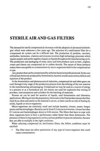 193
STERILE AIR AND GAS FILTERS
The demand for sterile compressed air increases with the adoption of advanced technolo-
gies which were unknown a few years ago. The selection of a sterilization filter for a
compressed air system can be a difficult task. The production of proteins, vaccines,
antibodies, hormones, vitamins and enzymes involves high technology processes which
require aseptic and sterile supplies of gases or liquids throughout the manufacturing cycle.
The production and packaging of many dairy and food products such as beer, yoghurt,
cream and cheese use compressed air or carbon dioxide. The nature of these products
makes them susceptible to contamination by micro-organisms held in the compressed air
or gas.
Any product that can be contaminated by airborne bacteria must be protected. In the case
of food and chemicals produced by fermentation, bacteria would cause serious defects and
rejection of the product.
In the fermentation and pharmaceutical industries, compressed air and other gases are
used through every stage of the production process from the refining of the raw material
to the manufacturing and packaging. Compressed air may be used as a source of energy
in a process or as a biomedical aid. Air motors are used for explosion-free mixing of
powders, instrumentation and cylinders for the batching of materials.
Process air can be used for aeration of liquids, seed fermentation and laboratory
applications. Mixing air into the preparatory chemicals orthe final product means that they
must be as clean and sterile as the material it serves, so there can be no risk of fouling by
solids, liquids or micro-organisms.
Micro-organisms are extremely small and include bacteria, viruses, yeasts, fungus
spores and bacteriophages. Bacteria can be from 0.2 micron to 4 micron, viruses less than
0.3 micron and bacteriophages down to 0.04 micron. The filters that have to cope with
these organisms have to have a performance rather better than these dimensions. The
presence of these living organisms can be a serious problem in process industries, because
they are able to multiply in the right conditions.
When selecting compressed air sterilization filters, the follow conditions must be
satisfied:
• The filter must not allow penetration of any type of micro-organism that could
cause contamination.
 
