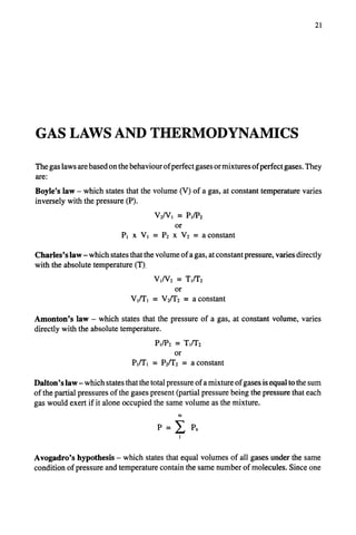 21
GAS LAWS AND THERMODYNAMICS
The gas laws are based on the behaviour of perfect gases or mixtures of perfect gases. They
are:
Boyle's law- which states that the volume (V) of a gas, at constant temperature varies
inversely with the pressure (P).
V2/VI ~-" PI/P2
or
Pl x Vl = P2 x V2 = a constant
Charles's law- which states that the volume of a gas, at constant pressure, varies directly
with the absolute temperature (T).
VI/V2 "" TI/T2
or
Vl/Tl = V2/T2 -- a constant
Amonton's law- which states that the pressure of a gas, at constant volume, varies
directly with the absolute temperature.
PJP2 = TI/T2
or
PlfI'l = P2fI'2 = a constant
Dalton's law- which states that the total pressure of a mixture of gases is equal to the sum
of the partial pressures of the gases present (partial pressure being the pressure that each
gas would exert if it alone occupied the same volume as the mixture.
m
P=E PH
I
Avogadro's hypothesis - which states that equal volumes of all gases under the same
condition of pressure and temperature contain the same number of molecules. Since one
 
